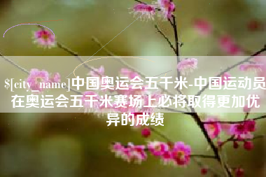 濮阳中国奥运会五千米-中国运动员在奥运会五千米赛场上必将取得更加优异的成绩