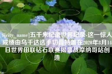 濮阳五千米纪录世界纪录-这一惊人成绩由乌干达选手切普特盖在2020年8月14日世界田联钻石联赛揭幕战摩纳哥站创造