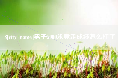 濮阳男子5000米竞走成绩怎么样了