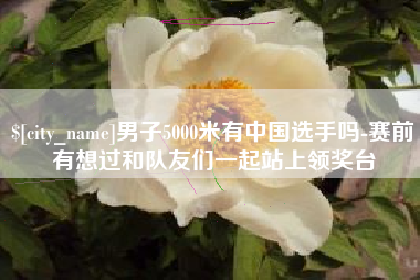 濮阳男子5000米有中国选手吗-赛前有想过和队友们一起站上领奖台