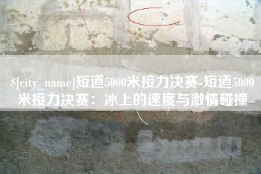 濮阳短道5000米接力决赛-短道5000米接力决赛：冰上的速度与激情碰撞