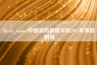 濮阳中国消防救援学院2021年体检时间