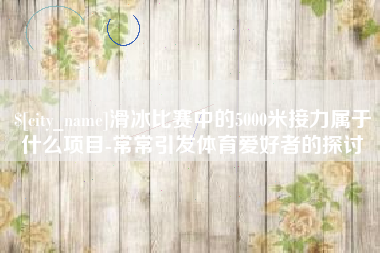 濮阳滑冰比赛中的5000米接力属于什么项目-常常引发体育爱好者的探讨