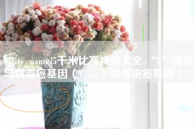 濮阳5千米比赛视频大全-“V”通常与病毒癌基因（V-onc）和细胞癌基因（C-onc）相关
