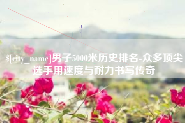 濮阳男子5000米历史排名-众多顶尖选手用速度与耐力书写传奇