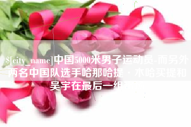 濮阳中国5000米男子运动员-而另外两名中国队选手哈那哈提·木哈买提和吴宇在最后一组出场