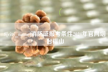 濮阳消防证报考条件2024年官网烟台福山